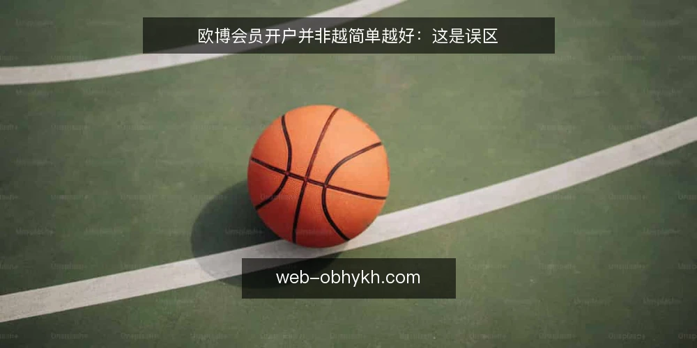 欧博会员开户并非越简单越好:这是误区 — 先厘清开户的本质:不是填表,而是准入审核 配图
